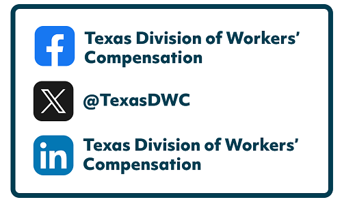 Facebook: Texas Division of Workers' Compensation  X: @TexasDWD  Linkedin: Texas Division of Workers' Compensation
