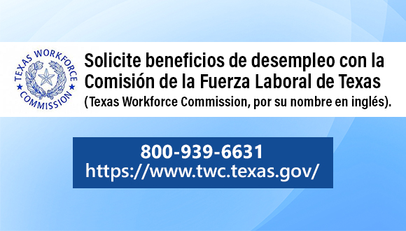 Solicite beneficios de desempleo con la Comisión de la Fuerza Laboral de Texas (Texas Workforce Commission, por su nombre en inglés).  800-939-6631 https://www.twc.texas.gov/